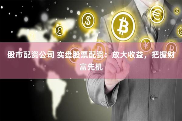 实盘股票配资：放大收益、降低风险，如何把握投资先机？